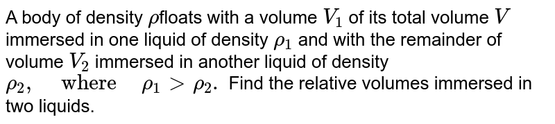 A body of density `rho`floats with a volume `V_(1)` of its total volume `V` immersed in one liquid of density `rho_(1)` and with the remainder of volume `V_(2)` immersed in another liquid of density `rho_(2)," ""where"" "rho_(1)gt rho_(2).` Find the relative volumes immersed in two liquids.