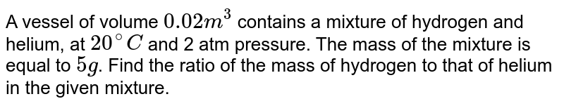 A vessel of volume 0.02m^(3) contains a mixture of hydrogen and helium, at 20^(@)C and 2 atm pressure. The mass of the mixture is equal to 5g . Find the ratio of the mass of hydrogen to that of helium in the given mixture.