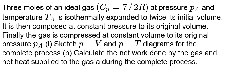 Three moles of an ideal gas `(C_(p)=7//2R)` at pressure `p_(A)` and temperature `T_(A)` is isothermally expanded to twice its initial volume. It is then composed at constant pressure to its original volume. Finally the gas is compressed at constant volume to its original pressure `p_(A)` (i) Sketch `p-V` and `p-T` diagrams for the complete process (b) Calculate the net work done by the gas and net heat supplied to the gas a during the complete process.
