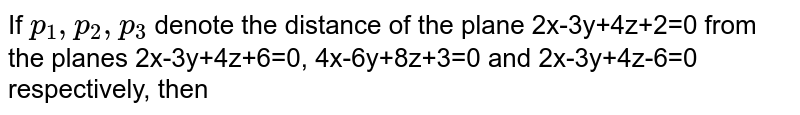 If `p_1,p_2,p_3` denote the distance of the plane 2x-3y+4z+2=0 from the planes 2x-3y+4z+6=0, 4x-6y+8z+3=0 and 2x-3y+4z-6=0 respectively, then