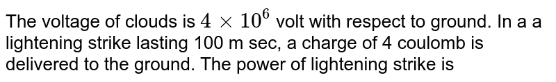 The   voltage of  clouds  is  `   4  xx 10 ^( 6 ) `  volt   with  respect to  ground.  In a   a lightening   strike   lasting  100  m sec,  a  charge of  4  coulomb  is   delivered  to the  ground. The power  of  lightening  strike   is  