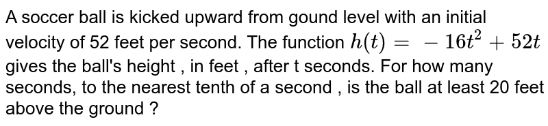A soccer ball is kicked upward from gound level with an initial velocity of 52 feet per second. The function h(t)=-16t^2+52t gives the ball's height , in feet , after t seconds. For how many seconds, to the nearest tenth of a second , is the ball at least 20 feet above the ground ?