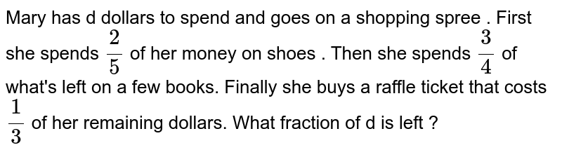 Mary has d dollars to spend and goes on a shopping spree . First she spends 2/5 of her money on shoes . Then she spends 3/4 of what's left on a few books. Finally she buys a raffle ticket that costs 1/3 of her remaining dollars. What fraction of d is left ?