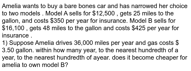 Amelia wants to buy a bare bones car and has narrowed her choice to two models . Model A sells for $12,500 , gets 25 miles to the gallon, and costs $350 per year for insurance. Model B sells for $16,100 , gets 48 miles to the gallon and costs $425 per year for insurance . 1) Suppose Amelia drives 36,000 miles per year and gas costs $ 3.50 gallon. within how many year, to the nearest hundredth of a year, to the nearest hundredth of ayear. does it become cheaper for amelia to own model B?