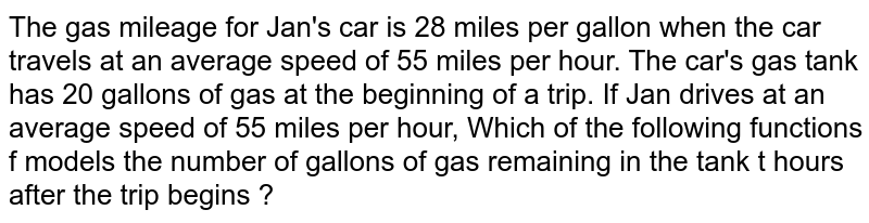 The gas mileage for Jan's car is 28 miles per gallon when the car travels at an average speed of 55 miles per hour. The car's gas tank has 20 gallons of gas at the beginning of a trip. If Jan drives at an average speed of 55 miles per hour, Which of the following functions f models the number of gallons of gas remaining in the tank t hours after the trip begins ?