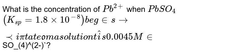 What is the concentration of `Pb^(2+)` when `PbSO_(4)` `(K_(sp)=1.8xx10^(-8)) begins to precipitate from a solution that is 0.0045 M in `SO_(4)^(2-)`? 