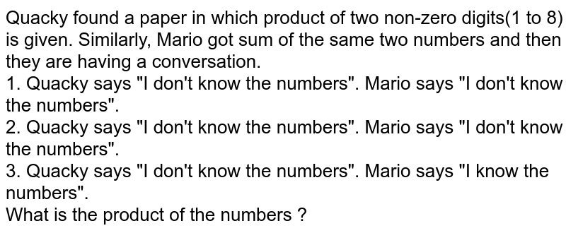 Quacky found a paper in which product of two non-zero digits(1 to 8) is given. Similarly, Mario got sum of the same two numbers and then they are having a conversation. 1. Quacky says "I don't know the numbers". Mario says "I don't know the numbers". 2. Quacky says "I don't know the numbers". Mario says "I don't know the numbers". 3. Quacky says "I don't know the numbers". Mario says "I know the numbers". What is the product of the numbers ?