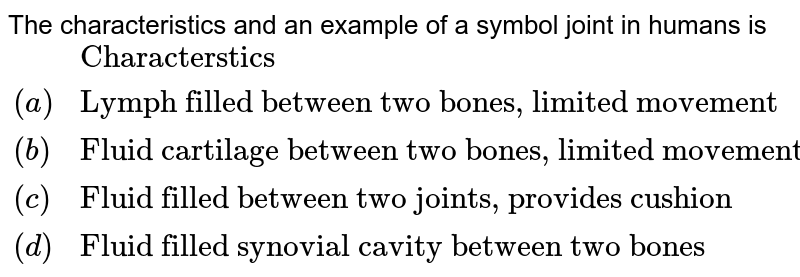 The characteristics and an example of a symbol joint in humans is {:(,"Characterstics","Example"),((a),"Lymph filled between two bones, limited movement","Gliding joint between carpals"),((b),"Fluid cartilage between two bones, limited movements","Knee joint"),((c),"Fluid filled between two joints, provides cushion","Skull bones"),((d),"Fluid filled synovial cavity between two bones","Joint between atlas and axis"):}