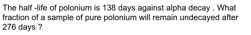 The half -life of polonium is 138 days against alpha decay . What fraction of a sample of pure polonium will remain undecayed after 276 days ?