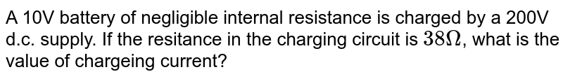 A 10V battery of negligible internal resistance is charged by a 200V d.c. supply. If the resitance in the charging circuit is 38Omega , what is the value of chargeing current?