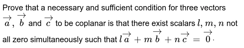 Prove that a necessary
  and sufficient condition for three vectors ` vec a , vec b`
and ` vec c`
to be
  coplanar is that there exist scalars `l , m , n`
not all zero
  simultaneously such that `l vec a+m vec b+n vec c= vec0dot`