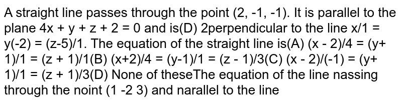  A straight line passes through the point `(2, -1, -1)`. It is parallel to the plane `4x + y + z + 2 = 0` and is perpendicular to the line `x/1 = y/(-2) = (z-5)/1`. The equation of the straight line is