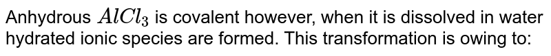 Anhydrous AlCl_(3) is covalent however, when it is dissolved in water hydrated ionic species are formed. This transformation is owing to: