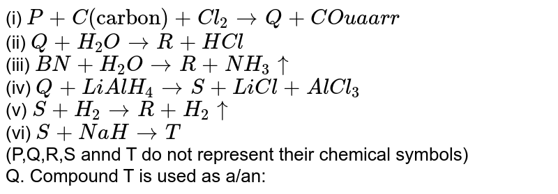 (i) P+C("carbon")+Cl_(2) to Q+CO uaarr (ii) Q+H_(2)O to R+HCl (iii) BN+H_(2)O to R+NH_(3) uarr (iv) Q+LiAlH_(4) to S+LiCl+AlCl_(3) (v) S+H_(2) to R+H_(2) uarr (vi) S+NaH to T (P,Q,R,S annd T do not represent their chemical symbols) Q. Compound T is used as a/an: