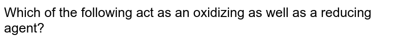 Which of the following act as an oxidizing as well as a reducing agent?