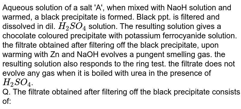 Aqueous solution of a salt 'A', when mixed with NaoH solution and warmed, a black precipitate is formed. Black ppt. is filtered and dissolved in dil. `H_(2)SO_(4)` solution. The resulting solution gives a chocolate coloured precipitate with potassium ferrocyanide solution. the filtrate obtained after filtering off the black precipitate, upon warming with Zn and NaOH evolves a pungent smelling gas. the resulting solution also responds to the ring test. the filtrate does not evolve any gas when it is boiled with urea in the presence of `H_(2)SO_(4)`. <br> Q. The filtrate obtained after filtering off the black precipitate consists of: