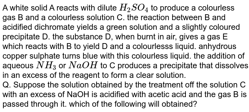 A white solid A reacts with dilute `H_(2)SO_(4)` to produce a colourless gas B and a colourless solution C. the reaction between B and acidified dichromate yields a green solution and a slightly coloured precipitate D. the substance D, when burnt in air, gives a gas E which reacts  with B to yield D and a colourlesss liquid. anhydrous copper sulphate turns blue with this colourless liquid. the addition of aqueous `NH_(3)` or `NaOH` to  C produces a precipitate that dissolves in an excess of the reagent to form a clear solution. <br> Q. Suppose the solution obtained by the treatment off the solution C with an excess of NaOH is acidified with acetic acid and the gas B is passed through it. which of the following will obtained?