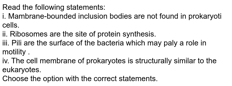Read the following statements: i. Membrane-bounded inclusion bodies are not found in prokaryotic cells. ii. Ribosomes are the site of protein synthesis. iii. Pili are the surface of the bacteria which may play a role in motility . iv. The cell membrane of prokaryotes is structurally similar to the eukaryotes. Choose the option with the correct statements.
