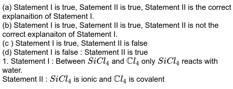 (a) Statement I is true, Satement II is true, Statement II is the correct explanaition of Statement I. (b) Statement I is true, Satement II is true, Statement II is not the correct explanaiton of Statement I. (c ) Statement I is true, Statement II is false (d) Statement I is false : Statement II is true 1. Statement I : Between SiCl_(4) and CCl_(4) only SiCl_(4) reacts with water. Statement II : SiCl_(4) is ionic and CCl_(4) is covalent