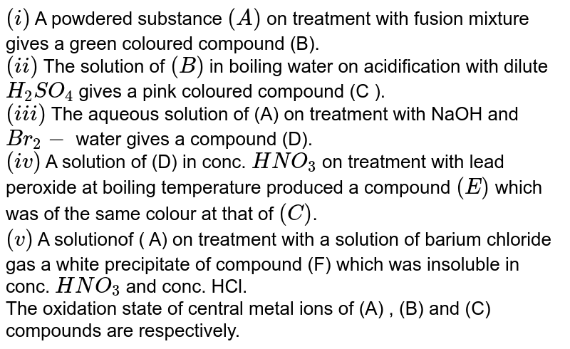 `(i)` A powdered substance `(A)` on treatment with fusion mixture gives a green coloured compound (B). <br> `(ii)` The solution of `(B)` in boiling water on acidification with dilute `H_(2)SO_(4)` gives a pink coloured compound (C ). <br> `(iii)` The aqueous solution of (A) on treatment with NaOH and `Br_(2)-` water gives a compound (D). <br> `(iv)` A solution of (D) in conc. `HNO_(3)` on treatment with lead peroxide at boiling temperature produced a compound `(E)` which was of the same colour at that of `(C )`. <br> `(v)` A solutionof ( A) on treatment with a solution of barium chloride gas a white precipitate of compound (F) which was  insoluble in conc. `HNO_(3)` and conc. HCl. <br> The oxidation state of central metal ions of (A) , (B) and (C) compounds are respectively. 
