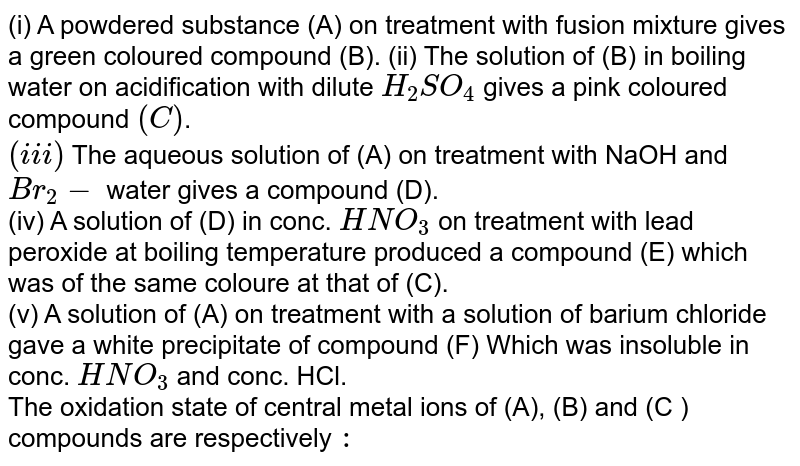 (i) A powdered substance (A) on treatment with fusion mixture gives a green coloured compound (B). (ii) The solution of (B) in boiling water on acidification with dilute `H_(2)SO_(4)` gives a pink coloured compound `(C )`. <br> `(iii)` The aqueous solution of (A) on treatment with NaOH and `Br_(2)-` water gives a compound (D). <br> (iv) A solution of (D) in conc. `HNO_(3)` on treatment with lead peroxide at boiling temperature produced a compound (E) which was of the same coloure at that of (C). <br> (v) A solution of (A) on treatment with a solution of barium chloride gave a white precipitate of compound (F) Which was insoluble in conc. `HNO_(3)` and conc. HCl. <br> The oxidation state of central metal ions of (A), (B) and (C ) compounds are respectively `:`