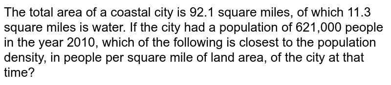 The total area of a coastal city is 92.1 square miles, of which 11.3 square miles is water. If the city had a population of 621,000 people in the year 2010, which of the following is closest to the population density, in people per square mile of land area, of the city at that time?