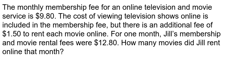 The monthly membership fee for an online television and movie service is $9.80. The cost of viewing television shows online is included in the membership fee, but there is an additional fee of $1.50 to rent each movie online. For one month, Jill’s membership and movie rental fees were $12.80. How many movies did Jill rent online that month?