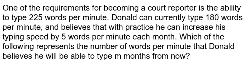 One of the requirements for becoming a court reporter is the ability to type 225 words per minute. Donald can currently type 180 words per minute, and believes that with practice he can increase his typing speed by 5 words per minute each month. Which of the following represents the number of words per minute that Donald believes he will be able to type m months from now?