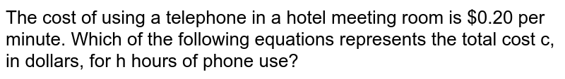The cost of using a telephone in a hotel meeting room is $0.20 per minute. Which of the following equations represents the total cost c, in dollars, for h hours of phone use?