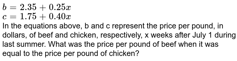 b=2.35+0.25x c=1.75+0.40x In the equations above, b and c represent the price per pound, in dollars, of beef and chicken, respectively, x weeks after July 1 during last summer. What was the price per pound of beef when it was equal to the price per pound of chicken?