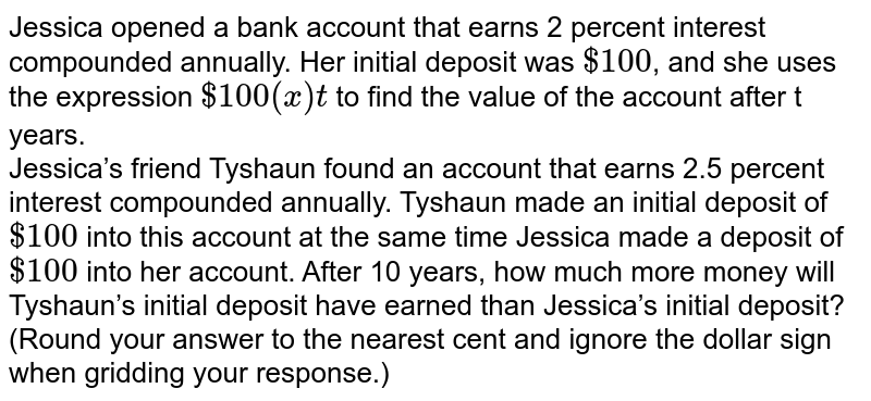 Jessica opened a bank account that earns 2 percent interest compounded annually. Her initial deposit was $100 , and she uses the expression $100(x)t to find the value of the account after t years. Jessica’s friend Tyshaun found an account that earns 2.5 percent interest compounded annually. Tyshaun made an initial deposit of $100 into this account at the same time Jessica made a deposit of $100 into her account. After 10 years, how much more money will Tyshaun’s initial deposit have earned than Jessica’s initial deposit? (Round your answer to the nearest cent and ignore the dollar sign when gridding your response.)
