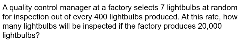 A quality control manager at a factory selects 7 lightbulbs at random for inspection out of every 400 lightbulbs produced. At this rate, how many lightbulbs will be inspected if the factory produces 20,000 lightbulbs?