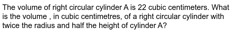 The volume of right circular cylinder A is 22 cubic centimeters. What is the volume , in cubic centimetres, of a right circular cylinder with twice the radius and half the height of cylinder A?