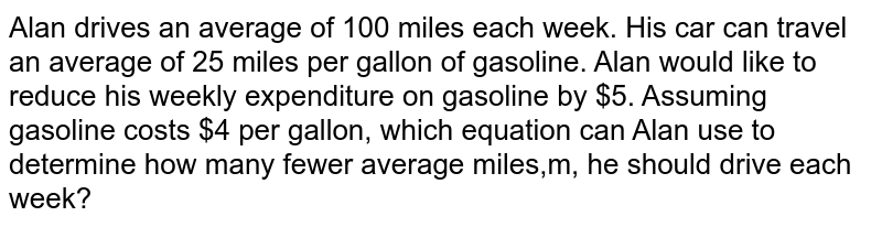 Alan drives an average of 100 miles each week. His car can travel an average of 25 miles per gallon of gasoline. Alan would like to reduce his weekly expenditure on gasoline by $5. Assuming gasoline costs $4 per gallon, which equation can Alan use to determine how many fewer average miles,m, he should drive each week?