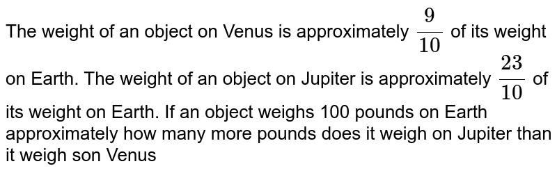 The weight of an object on Venus is approximately 9/10 of its weight on Earth. The weight of an object on Jupiter is approximately 23/10 of its weight on Earth. If an object weighs 100 pounds on Earth approximately how many more pounds does it weigh on Jupiter than it weigh son Venus