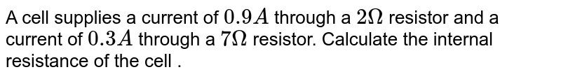 A cell supplies a current of 0.9A through a 2Omega resistor and a current of 0.3A through a 7 Omega resistor. Calculate the internal resistance of the cell .
