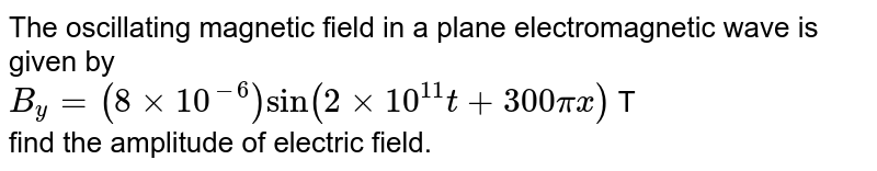The oscillating magnetic field in a plane electromagnetic wave is given by B_(y) = (8 xx 10^(-6)) sin (2 xx 10^(11) t + 300 pi x ) T find the amplitude of electric field.