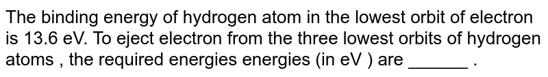 The binding energy of hydrogen atom in the lowest orbit of electron is 13.6 eV. To eject electron from the three lowest orbits of hydrogen atoms , the required energies energies (in eV ) are ______ .