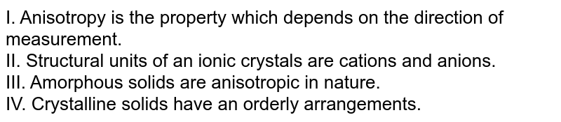 I. Anisotropy is the property which depends on the direction of measurement. II. Structural units of an ionic crystals are cations and anions. III. Amorphous solids are anisotropic in nature. IV. Crystalline solids have an orderly arrangements.