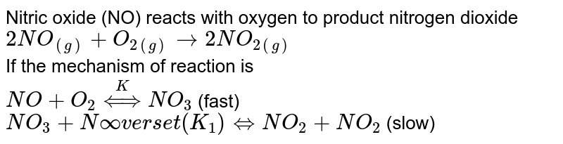 Nitric oxide (NO) reacts with oxygen to produce nitrogen dioxide <br> `2NO_((g))+O_(2(g))rarr 2NO_(2(g))` <br> If the mechanism of reaction is <br> `NO+O_(2)overset(K)hArr NO_(3)` (fast)  <br> `NO_(3)+NOoverset(K_(1))hArr NO_(2)+NO_(2)` (slow) 