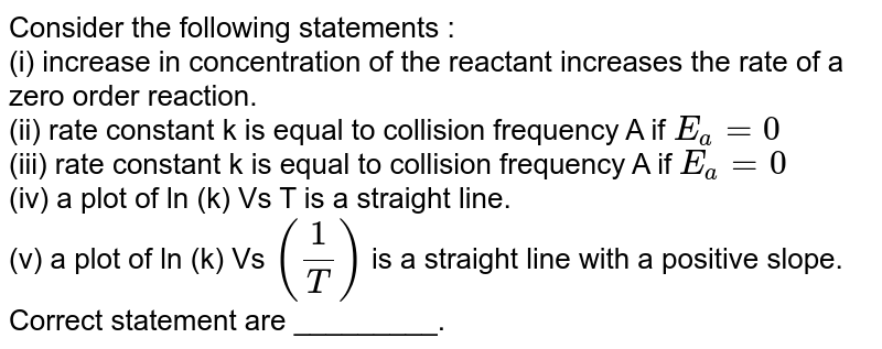 Consider the following statements : (i) increase in concentration of the reactant increases the rate of a zero order reaction. (ii) rate constant k is equal to collision frequency A if E_(a)=0 (iii) rate constant k is equal to collision frequency A if E_(a)=0 (iv) a plot of ln (k) Vs T is a straight line. (v) a plot of ln (k) Vs ((1)/(T)) is a straight line with a positive slope. Correct statement are _________.