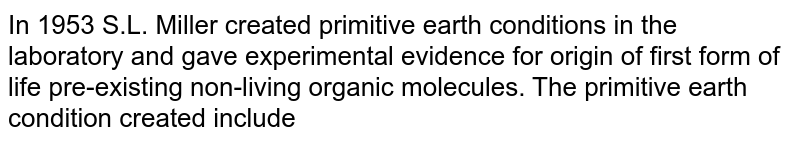 In 1953 S.L. Miller created primitive earth conditions in the laboratory and gave experimental evidence for origin of first form of life pre-existing non-living organic molecules. The primitive earth condition created include