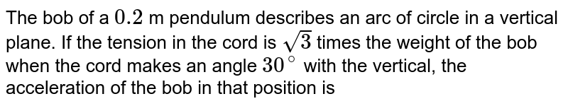 The bob of a `0.2` m pendulum describes an arc of circle in a vertical plane. If the tension in the cord is `sqrt3` times the weight of the bob when the cord makes an angle `30^(@)` with the vertical, the acceleration of the bob in that position is 