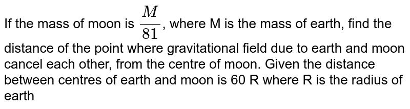 If the mass of moon is `(M)/(81)`, where M is the mass of earth, find the distance of the point where gravitational field due to earth and moon cancel each other, from the centre of moon. Given the distance between centres of earth and moon is 60 R where R is the radius of earth
