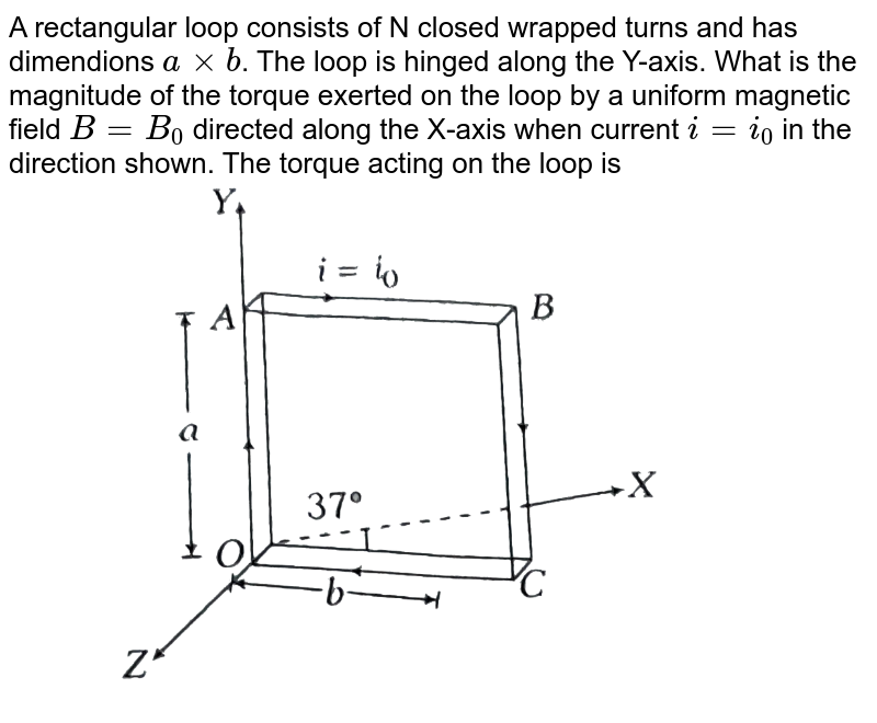 A rectangular loop consists of N closed wrapped turns and has dimendions `a xx b`. The loop is hinged along the Y-axis. What is the magnitude of the torque exerted on the loop by a uniform magnetic field `B = B_(0)` directed along the X-axis when current `i = i_(0)` in the direction shown. The torque acting on the loop is  <br>  <img src="https://d10lpgp6xz60nq.cloudfront.net/physics_images/ARH_NEET_PHY_OBJ_V02_C04_E01_127_Q01.png" width="80%">