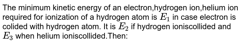 The minimum kinetic energy of an electron,hydrogen ion,helium ion required for ionization of a hydrogen atom is E_(1) in case electron is colided with hydrogen atom. It is E_(2) if hydrogen ioniscollided and E_(3) when helium ioniscollided.Then: