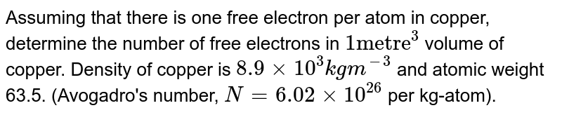 Assuming that there is one free electron per atom in copper, determine the number of free electrons in `1 "metre"^(3)` volume of copper. Density of copper is `8.9xx10^(3) kgm^(-3)` and atomic weight 63.5. (Avogadro's number, `N=6.02xx10^(26)` per kg-atom).