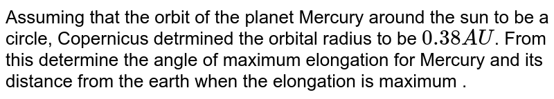 Assuming that the orbit of the planet Mercury around the sun to be a circle, Copernicus detrmined the orbital radius to be 0.38AU . From this determine the angle of maximum elongation for Mercury and its distance from the earth when the elongation is maximum .