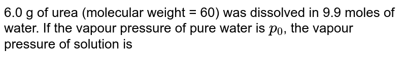 6.0 g of urea (molecular weight = 60) was dissolved in 9.9 moles of water. If the vapour pressure of pure water is `p_(0)`, the vapour pressure of solution is