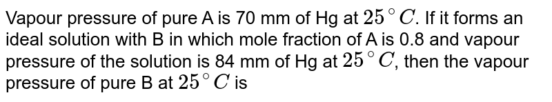 Vapour pressure of pure A is 70 mm of Hg at 25^(@)C . If it forms an ideal solution with B in which mole fraction of A is 0.8 and vapour pressure of the solution is 84 mm of Hg at 25^(@)C , then the vapour pressure of pure B at 25^(@)C is